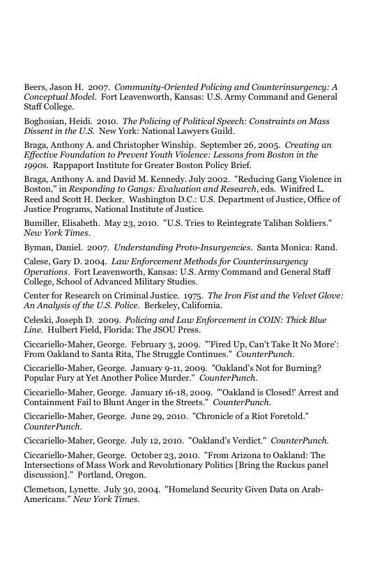 Beers, Jason H. 2007. Community-Oriented Policing and Counterinsurgency: A Coneeptual Model. Fort Leavenworth, Kansas: U.S. Army Command and General Staff College.  Boghosian, Heidi. 2010. The Policing of Political Speech: Constraints on Mass Dissent i the U.S. New York: National Lawyers Guild.  Braga, Anthony A. and Christopher Winship. September 26, 2005, Creating an Effective Foundation to Prevent Youth Violence: Lessons from Boston in the 1990s. Rappaport Institute for Greater Boston Policy Brief.  Braga, Anthony A. and David M. Kennedy. July 2002. "Reducing Gang Violence in Boston," in Responding to Gangs: Evaluation and Research, eds. Winifred L. Reed and Scott . Decker. Washington D.C.: U.S. Department of Justice, Office of Justice Programs, National Institute of Justice.  Bumiller, Elisabeth. May 23, 2010, "US. Tries to Reintegrate Taliban Soldiers." New York Times.  Byman, Daniel. 2007. Understanding Proto-Insurgencies. Santa Monica: Rand.  Calese, Gary D. 2004. Law Enforcement Methods for Counterinsurgency Operations. Fort Leavemworth, Kansas: US. Army Command and General Staff College, School of Advanced Military Studies.  Center for Research on Criminal Justice. 1975. The Iron Fist and the Veluet Glove: An Analysis of the US. Police. Berkeley, California.  Celesk, Joseph D. 2009. Policing and Law Enforcement in COIN: Thick Blue Line. Hulbert Field, Florida: The JSOU Press.  Ciccariello-Maher, George. February 3, 2009. "Fired Up, Can’t Take It No More’: From Oakland to Santa Rita, The Strugele Continues.” CounterPunch. Ciceariello-Maher, George. January 9-11, 2009. "Oakland’s Not for Burning? Popular Fury at Yet Another Police Murder.” Counter Punch.  Ciceariello-Maher, George. January 16-18, 2009. "Oakland is Closed!’ Arrest and. Containment Fail to Blunt Anger in the Streets.” CounterPunch. Ciceariello-Maher, George. June 29, 2010. *Chronicle ofa Riot Foretold." CounterPunch.  Ciccariello-Maher, George. July 12, 2010. "Oakland’s Verdict." CounterPunch.  Ciceariello-Maher, George. October 23, 2010. *From Arizona to Oakland: The Intersections of Mass Work and Revolutionary Politics [Bring the Ruckus panel discussion]." Portland, Oregon.  Clemetson, Lynette. July 30, 2004. "Homeland Security Given Data on Arab- Americans.” New York Times. 